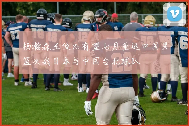 杨瀚森王俊杰有望七月重返中国男篮决战日本与中国台北球队