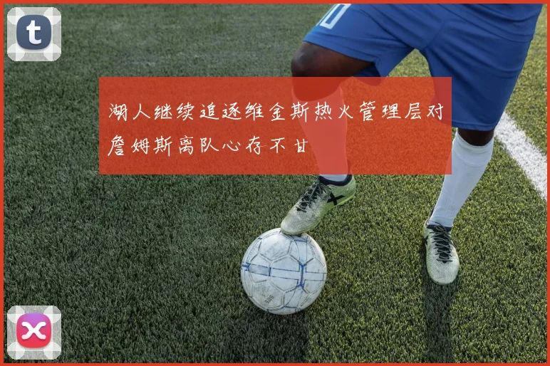 湖人继续追逐维金斯热火管理层对詹姆斯离队心存不甘