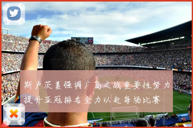 斯卢茨基强调广岛之战重要性努力提升亚冠排名全力以赴每场比赛