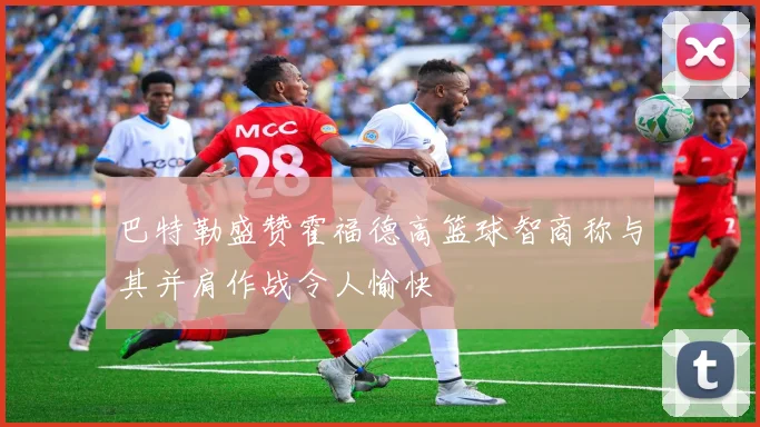 巴特勒盛赞霍福德高篮球智商称与其并肩作战令人愉快