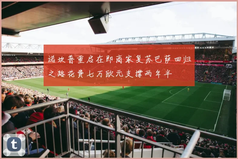 诺坎普重启在即商家复苏巴萨回归之路花费七万欧元支撑两年半