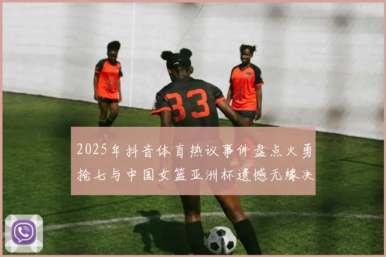 2025年抖音体育热议事件盘点火勇抢七与中国女篮亚洲杯遗憾无缘决赛