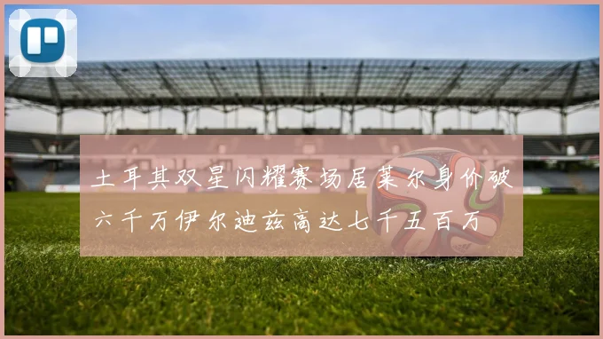 土耳其双星闪耀赛场居莱尔身价破六千万伊尔迪兹高达七千五百万