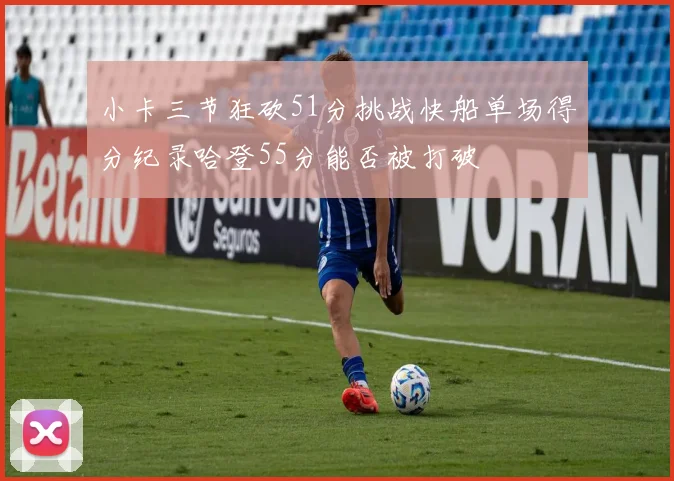 小卡三节狂砍51分挑战快船单场得分纪录哈登55分能否被打破