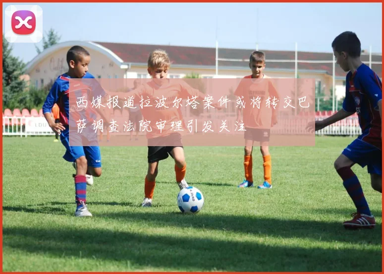西媒报道拉波尔塔案件或将转交巴萨调查法院审理引发关注