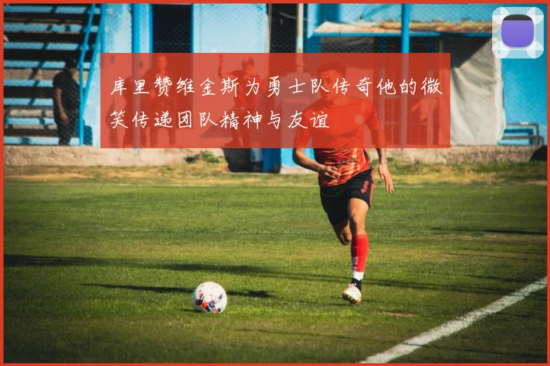 库里赞维金斯为勇士队传奇他的微笑传递团队精神与友谊