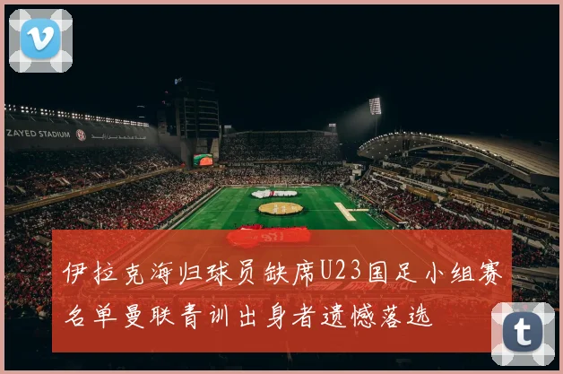 伊拉克海归球员缺席U23国足小组赛名单曼联青训出身者遗憾落选