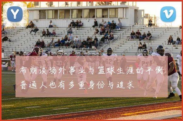 布朗谈场外事业与篮球生涯的平衡普通人也有多重身份与追求