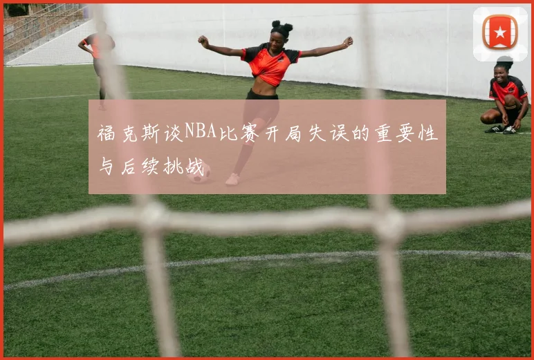 福克斯谈NBA比赛开局失误的重要性与后续挑战