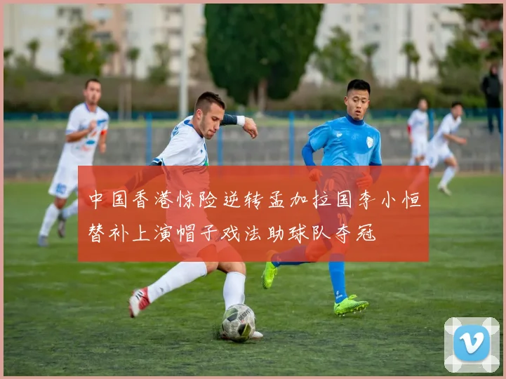 中国香港惊险逆转孟加拉国李小恒替补上演帽子戏法助球队夺冠