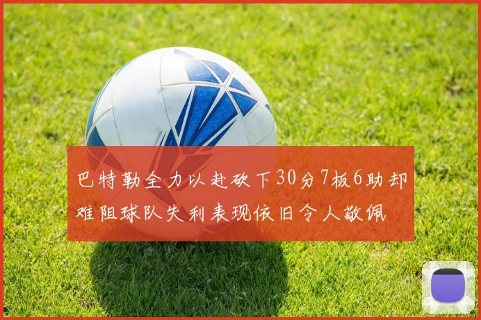 巴特勒全力以赴砍下30分7板6助却难阻球队失利表现依旧令人敬佩