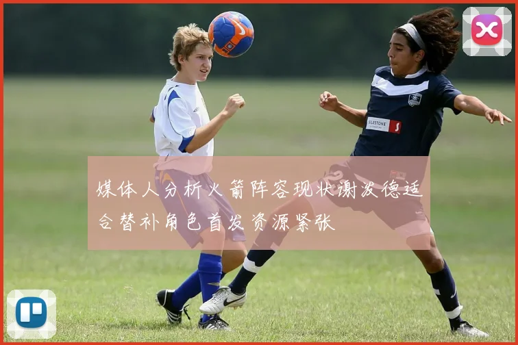 媒体人分析火箭阵容现状谢泼德适合替补角色首发资源紧张