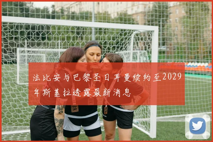 法比安与巴黎圣日耳曼续约至2029年斯基拉透露最新消息