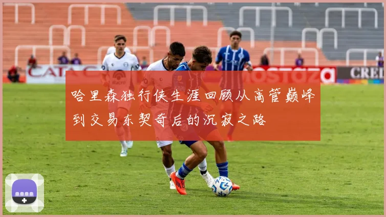 哈里森独行侠生涯回顾从高管巅峰到交易东契奇后的沉寂之路