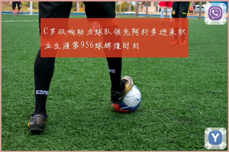 C罗双响助力球队领先阿科多迎来职业生涯第956球辉煌时刻